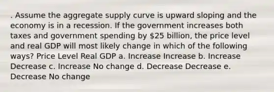 . Assume the aggregate supply curve is upward sloping and the economy is in a recession. If the government increases both taxes and government spending by 25 billion, the price level and real GDP will most likely change in which of the following ways? Price Level Real GDP a. Increase Increase b. Increase Decrease c. Increase No change d. Decrease Decrease e. Decrease No change