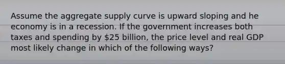 Assume the aggregate supply curve is upward sloping and he economy is in a recession. If the government increases both taxes and spending by 25 billion, the price level and real GDP most likely change in which of the following ways?