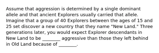 Assume that aggression is determined by a single dominant allele and that ancient Explorers usually carried that allele. Imagine that a group of 40 Explorers between the ages of 15 and 25 set discover a new country that they name "New Land." Three generations later, you would expect Explorer descendants in New Land to be ________ aggressive than those they left behind in Old Land because of ________.