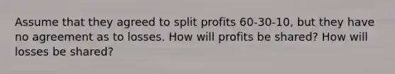 Assume that they agreed to split profits 60-30-10, but they have no agreement as to losses. How will profits be shared? How will losses be shared?