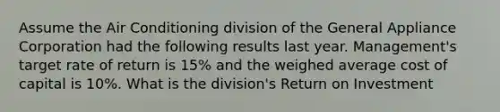 Assume the Air Conditioning division of the General Appliance Corporation had the following results last year. Management's target rate of return is 15% and the weighed average cost of capital is 10%. What is the division's Return on Investment