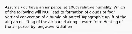 Assume you have an air parcel at 100% relative humidity. Which of the following will NOT lead to formation of clouds or fog? Vertical convection of a humid air parcel Topographic uplift of the air parcel Lifting of the air parcel along a warm front Heating of the air parcel by longwave radiation