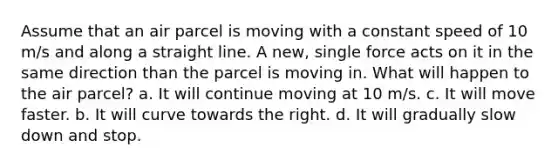 Assume that an air parcel is moving with a constant speed of 10 m/s and along a straight line. A new, single force acts on it in the same direction than the parcel is moving in. What will happen to the air parcel? a. It will continue moving at 10 m/s. c. It will move faster. b. It will curve towards the right. d. It will gradually slow down and stop.