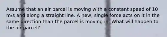 Assume that an air parcel is moving with a constant speed of 10 m/s and along a straight line. A new, single force acts on it in the same direction than the parcel is moving in. What will happen to the air parcel?