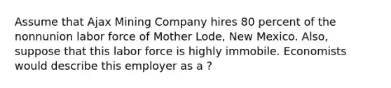 Assume that Ajax Mining Company hires 80 percent of the nonnunion labor force of Mother Lode, New Mexico. Also, suppose that this labor force is highly immobile. Economists would describe this employer as a ?