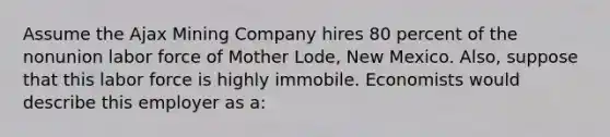 Assume the Ajax Mining Company hires 80 percent of the nonunion labor force of Mother Lode, New Mexico. Also, suppose that this labor force is highly immobile. Economists would describe this employer as a: