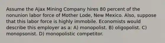 Assume the Ajax Mining Company hires 80 percent of the nonunion labor force of Mother Lode, New Mexico. Also, suppose that this labor force is highly immobile. Economists would describe this employer as a: A) monopolist. B) oligopolist. C) monopsonist. D) monopolistic competitor.