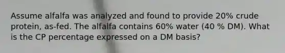 Assume alfalfa was analyzed and found to provide 20% crude protein, as-fed. The alfalfa contains 60% water (40 % DM). What is the CP percentage expressed on a DM basis?