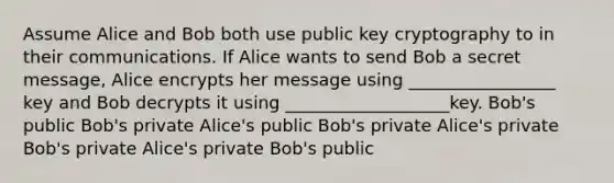 Assume Alice and Bob both use public key cryptography to in their communications. If Alice wants to send Bob a secret message, Alice encrypts her message using _________________ key and Bob decrypts it using ___________________key. Bob's public Bob's private Alice's public Bob's private Alice's private Bob's private Alice's private Bob's public