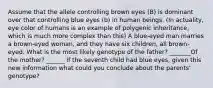 Assume that the allele controlling brown eyes (B) is dominant over that controlling blue eyes (b) in human beings. (In actuality, eye color of humans is an example of polygenic inheritance, which is much more complex than this) A blue-eyed man marries a brown-eyed woman, and they have six children, all brown-eyed. What is the most likely genotype of the father? _______Of the mother? ______ If the seventh child had blue eyes, given this new information what could you conclude about the parents' genotype?