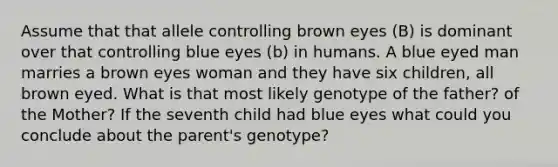 Assume that that allele controlling brown eyes (B) is dominant over that controlling blue eyes (b) in humans. A blue eyed man marries a brown eyes woman and they have six children, all brown eyed. What is that most likely genotype of the father? of the Mother? If the seventh child had blue eyes what could you conclude about the parent's genotype?