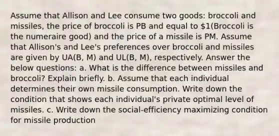 Assume that Allison and Lee consume two goods: broccoli and missiles, the price of broccoli is PB and equal to 1(Broccoli is the numeraire good) and the price of a missile is PM. Assume that Allison's and Lee's preferences over broccoli and missiles are given by UA(B, M) and UL(B, M), respectively. Answer the below questions: a. What is the difference between missiles and broccoli? Explain briefly. b. Assume that each individual determines their own missile consumption. Write down the condition that shows each individual's private optimal level of missiles. c. Write down the social-efficiency maximizing condition for missile production