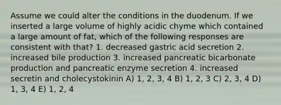 Assume we could alter the conditions in the duodenum. If we inserted a large volume of highly acidic chyme which contained a large amount of fat, which of the following responses are consistent with that? 1. decreased gastric acid secretion 2. increased bile production 3. increased pancreatic bicarbonate production and pancreatic enzyme secretion 4. increased secretin and cholecystokinin A) 1, 2, 3, 4 B) 1, 2, 3 C) 2, 3, 4 D) 1, 3, 4 E) 1, 2, 4