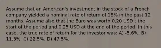 Assume that an American's investment in the stock of a French company yielded a nominal rate of return of 18% in the past 12 months. Assume also that the Euro was worth 0.20 USD t the start of the period and 0.25 USD at the end of the period. In this case, the true rate of return for the investor was: A) -5.6%. B) 11.3%. C) 22.5%. D) 47.5%.