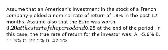 Assume that an American's investment in the stock of a French company yielded a nominal rate of return of 18% in the past 12 months. Assume also that the Euro was worth 0.20 at the start of the period and0.25 at the end of the period. In this case, the true rate of return for the investor was: A. -5.6% B. 11.3% C. 22.5% D. 47.5%