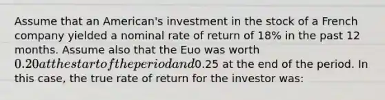 Assume that an American's investment in the stock of a French company yielded a nominal rate of return of 18% in the past 12 months. Assume also that the Euo was worth 0.20 at the start of the period and0.25 at the end of the period. In this case, the true rate of return for the investor was: