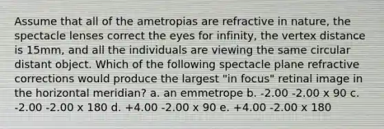 Assume that all of the ametropias are refractive in nature, the spectacle lenses correct the eyes for infinity, the vertex distance is 15mm, and all the individuals are viewing the same circular distant object. Which of the following spectacle plane refractive corrections would produce the largest "in focus" retinal image in the horizontal meridian? a. an emmetrope b. -2.00 -2.00 x 90 c. -2.00 -2.00 x 180 d. +4.00 -2.00 x 90 e. +4.00 -2.00 x 180