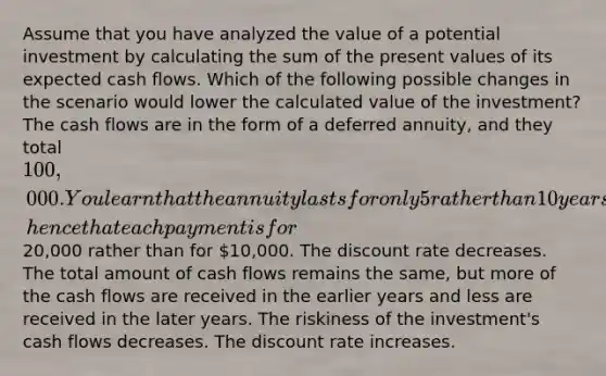 Assume that you have analyzed the value of a potential investment by calculating the sum of the present values of its expected cash flows. Which of the following possible changes in the scenario would lower the calculated value of the investment? The cash flows are in the form of a deferred annuity, and they total 100,000. You learn that the annuity lasts for only 5 rather than 10 years, hence that each payment is for20,000 rather than for 10,000. The discount rate decreases. The total amount of cash flows remains the same, but more of the cash flows are received in the earlier years and less are received in the later years. The riskiness of the investment's cash flows decreases. The discount rate increases.