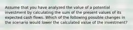 Assume that you have analyzed the value of a potential investment by calculating the sum of the present values of its expected cash flows. Which of the following possible changes in the scenario would lower the calculated value of the investment?