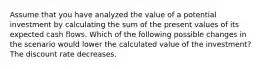 Assume that you have analyzed the value of a potential investment by calculating the sum of the present values of its expected cash flows. Which of the following possible changes in the scenario would lower the calculated value of the investment? The discount rate decreases.