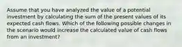 Assume that you have analyzed the value of a potential investment by calculating the sum of the present values of its expected cash flows. Which of the following possible changes in the scenario would increase the calculated value of cash flows from an investment?