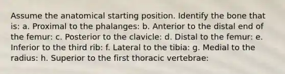 Assume the anatomical starting position. Identify the bone that is: a. Proximal to the phalanges: b. Anterior to the distal end of the femur: c. Posterior to the clavicle: d. Distal to the femur: e. Inferior to the third rib: f. Lateral to the tibia: g. Medial to the radius: h. Superior to the first thoracic vertebrae: