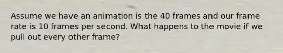 Assume we have an animation is the 40 frames and our frame rate is 10 frames per second. What happens to the movie if we pull out every other frame?