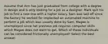 Assume that Ann has just graduated from college with a degree in design and is only looking for a job as a designer. Mark quit his job to find a new one with a higher salary. Sam was laid off since the factory he worked for implanted an automated machine to perform a job which was usually done by Sam. Magee is unemployed since her previous job requires computer skills which Magee does not want to get. Which of these individuals can be considered frictionally unemployed? Select the best answer.