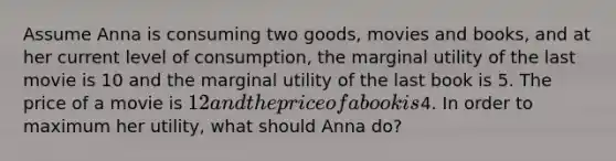 Assume Anna is consuming two goods, movies and books, and at her current level of consumption, the marginal utility of the last movie is 10 and the marginal utility of the last book is 5. The price of a movie is 12 and the price of a book is4. In order to maximum her utility, what should Anna do?