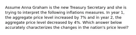 Assume Anna Graham is the new Treasury Secretary and she is trying to interpret the following inflations measures. In year 1, the aggregate price level increased by 7% and in year 2, the aggregate price level decreased by 4%. Which answer below accurately characterizes the changes in the nation's price level?