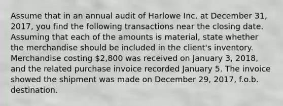 Assume that in an annual audit of Harlowe Inc. at December 31, 2017, you find the following transactions near the closing date. Assuming that each of the amounts is material, state whether the merchandise should be included in the client's inventory. Merchandise costing 2,800 was received on January 3, 2018, and the related purchase invoice recorded January 5. The invoice showed the shipment was made on December 29, 2017, f.o.b. destination.