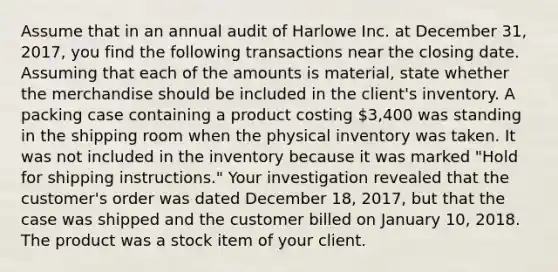 Assume that in an annual audit of Harlowe Inc. at December 31, 2017, you find the following transactions near the closing date. Assuming that each of the amounts is material, state whether the merchandise should be included in the client's inventory. A packing case containing a product costing 3,400 was standing in the shipping room when the physical inventory was taken. It was not included in the inventory because it was marked "Hold for shipping instructions." Your investigation revealed that the customer's order was dated December 18, 2017, but that the case was shipped and the customer billed on January 10, 2018. The product was a stock item of your client.