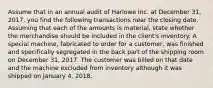 Assume that in an annual audit of Harlowe Inc. at December 31, 2017, you find the following transactions near the closing date. Assuming that each of the amounts is material, state whether the merchandise should be included in the client's inventory. A special machine, fabricated to order for a customer, was finished and specifically segregated in the back part of the shipping room on December 31, 2017. The customer was billed on that date and the machine excluded from inventory although it was shipped on January 4, 2018.