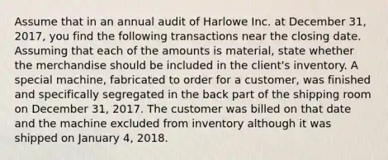 Assume that in an annual audit of Harlowe Inc. at December 31, 2017, you find the following transactions near the closing date. Assuming that each of the amounts is material, state whether the merchandise should be included in the client's inventory. A special machine, fabricated to order for a customer, was finished and specifically segregated in the back part of the shipping room on December 31, 2017. The customer was billed on that date and the machine excluded from inventory although it was shipped on January 4, 2018.