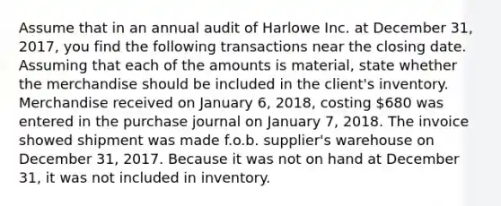 Assume that in an annual audit of Harlowe Inc. at December 31, 2017, you find the following transactions near the closing date. Assuming that each of the amounts is material, state whether the merchandise should be included in the client's inventory. Merchandise received on January 6, 2018, costing 680 was entered in the purchase journal on January 7, 2018. The invoice showed shipment was made f.o.b. supplier's warehouse on December 31, 2017. Because it was not on hand at December 31, it was not included in inventory.