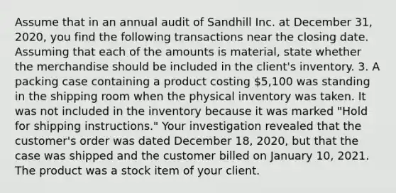 Assume that in an annual audit of Sandhill Inc. at December 31, 2020, you find the following transactions near the closing date. Assuming that each of the amounts is material, state whether the merchandise should be included in the client's inventory. 3. A packing case containing a product costing 5,100 was standing in the shipping room when the physical inventory was taken. It was not included in the inventory because it was marked "Hold for shipping instructions." Your investigation revealed that the customer's order was dated December 18, 2020, but that the case was shipped and the customer billed on January 10, 2021. The product was a stock item of your client.