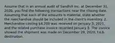 Assume that in an annual audit of Sandhill Inc. at December 31, 2020, you find the following transactions near the closing date. Assuming that each of the amounts is material, state whether the merchandise should be included in the client's inventory. 2. Merchandise costing 4,200 was received on January 3, 2021, and the related purchase invoice recorded January 5. The invoice showed the shipment was made on December 29, 2020, f.o.b. destination.