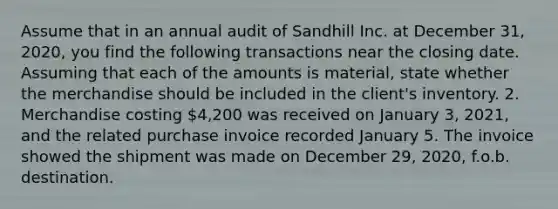 Assume that in an annual audit of Sandhill Inc. at December 31, 2020, you find the following transactions near the closing date. Assuming that each of the amounts is material, state whether the merchandise should be included in the client's inventory. 2. Merchandise costing 4,200 was received on January 3, 2021, and the related purchase invoice recorded January 5. The invoice showed the shipment was made on December 29, 2020, f.o.b. destination.