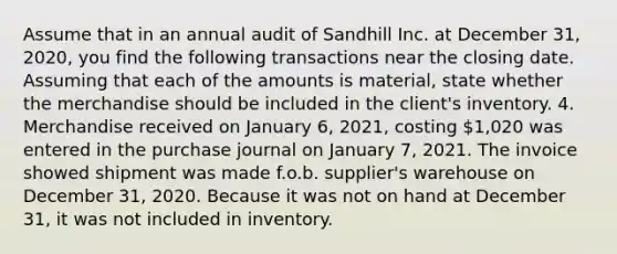 Assume that in an annual audit of Sandhill Inc. at December 31, 2020, you find the following transactions near the closing date. Assuming that each of the amounts is material, state whether the merchandise should be included in the client's inventory. 4. Merchandise received on January 6, 2021, costing 1,020 was entered in the purchase journal on January 7, 2021. The invoice showed shipment was made f.o.b. supplier's warehouse on December 31, 2020. Because it was not on hand at December 31, it was not included in inventory.