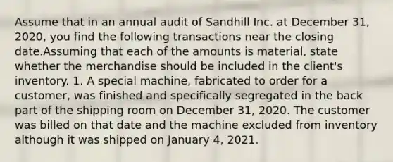 Assume that in an annual audit of Sandhill Inc. at December 31, 2020, you find the following transactions near the closing date.Assuming that each of the amounts is material, state whether the merchandise should be included in the client's inventory. 1. A special machine, fabricated to order for a customer, was finished and specifically segregated in the back part of the shipping room on December 31, 2020. The customer was billed on that date and the machine excluded from inventory although it was shipped on January 4, 2021.