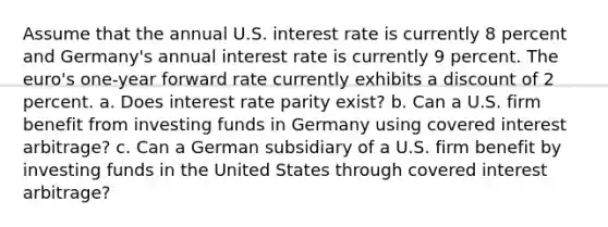 Assume that the annual U.S. interest rate is currently 8 percent and Germany's annual interest rate is currently 9 percent. The euro's one-year forward rate currently exhibits a discount of 2 percent. a. Does interest rate parity exist? b. Can a U.S. firm benefit from investing funds in Germany using covered interest arbitrage? c. Can a German subsidiary of a U.S. firm benefit by investing funds in the United States through covered interest arbitrage?