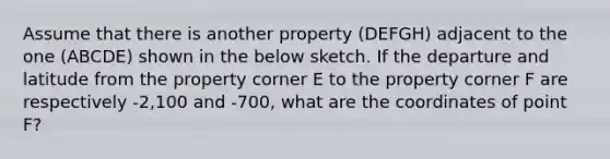 Assume that there is another property (DEFGH) adjacent to the one (ABCDE) shown in the below sketch. If the departure and latitude from the property corner E to the property corner F are respectively -2,100 and -700, what are the coordinates of point F?