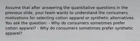 Assume that after answering the quantitative questions in the previous slide, your team wants to understand the consumers motivations for selecting cotton apparel or synthetic alternatives. You ask the question: - Why do consumers sometimes prefer cotton apparel? - Why do consumers sometimes prefer synthetic apparel?