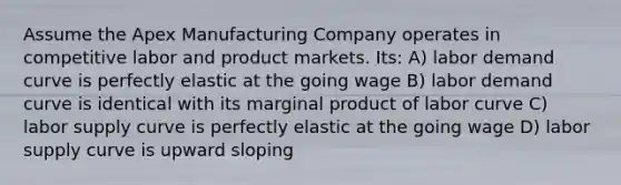 Assume the Apex Manufacturing Company operates in competitive labor and product markets. Its: A) labor demand curve is perfectly elastic at the going wage B) labor demand curve is identical with its marginal product of labor curve C) labor supply curve is perfectly elastic at the going wage D) labor supply curve is upward sloping