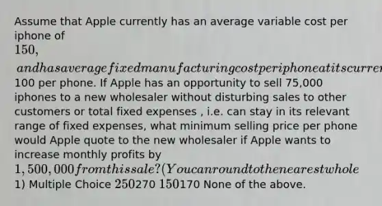 Assume that Apple currently has an average variable cost per iphone of 150, and has average fixed manufacturing cost per iphone at its current level of production of100 per phone. If Apple has an opportunity to sell 75,000 iphones to a new wholesaler without disturbing sales to other customers or total fixed expenses , i.e. can stay in its relevant range of fixed expenses, what minimum selling price per phone would Apple quote to the new wholesaler if Apple wants to increase monthly profits by 1,500,000 from this sale? (You can round to the nearest whole1) Multiple Choice 250270 150170 None of the above.