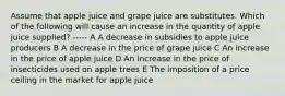 Assume that apple juice and grape juice are substitutes. Which of the following will cause an increase in the quantity of apple juice supplied? ----- A A decrease in subsidies to apple juice producers B A decrease in the price of grape juice C An increase in the price of apple juice D An increase in the price of insecticides used on apple trees E The imposition of a price ceiling in the market for apple juice