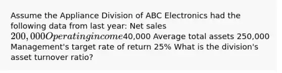 Assume the Appliance Division of ABC Electronics had the following data from last year: Net sales 200,000 Operating income40,000 Average total assets 250,000 Management's target rate of return 25% What is the division's asset turnover ratio?