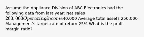 Assume the Appliance Division of ABC Electronics had the following data from last year: <a href='https://www.questionai.com/knowledge/ksNDOTmr42-net-sales' class='anchor-knowledge'>net sales</a> 200,000 Operating income40,000 Average total assets 250,000 Management's target rate of return 25% What is the profit margin ratio?