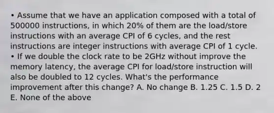 • Assume that we have an application composed with a total of 500000 instructions, in which 20% of them are the load/store instructions with an average CPI of 6 cycles, and the rest instructions are integer instructions with average CPI of 1 cycle. • If we double the clock rate to be 2GHz without improve the memory latency, the average CPI for load/store instruction will also be doubled to 12 cycles. What's the performance improvement after this change? A. No change B. 1.25 C. 1.5 D. 2 E. None of the above