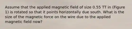 Assume that the applied magnetic field of size 0.55 TT in (Figure 1) is rotated so that it points horizontally due south. What is the size of the magnetic force on the wire due to the applied magnetic field now?